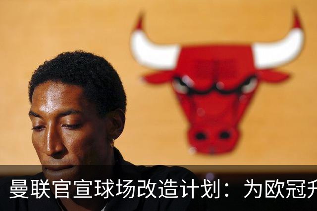 曼联官宣球场改造计划：为欧冠升级替补席并更换全新草皮
